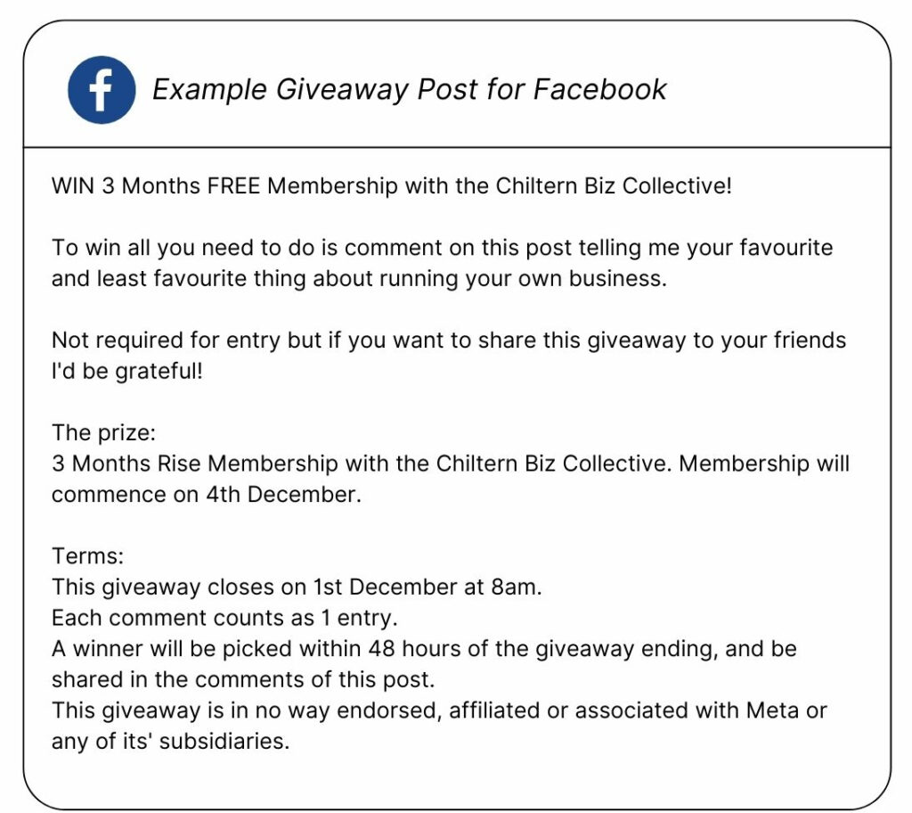 Example text for a Giveaway post for Facebook: 
WIN 3 Months FREE Membership with the Chiltern Biz Collective! 

To win all you need to do is comment on this post telling me your favourite and least favourite thing about running your own business.

Not required for entry but if you want to share this giveaway to your friends I'd be grateful!

The prize: 
3 Months Rise Membership with the Chiltern Biz Collective. Membership will commence on 4th December. 

Terms: 
This giveaway closes on 1st December at 8am. 
Each comment counts as 1 entry. 
A winner will be picked within 48 hours of the giveaway ending, and be shared in the comments of this post.
This giveaway is in no way endorsed, affiliated or associated with Meta or any of its' subsidiaries.